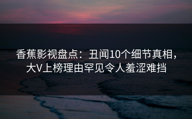 香蕉影视盘点:丑闻10个细节真相,大V上榜理由罕见令人羞涩难挡 香蕉影视盘点:丑闻10个细节真相,大V上榜理由罕见令人羞涩难挡