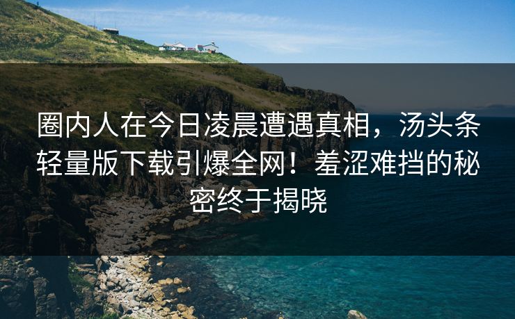 圈内人在今日凌晨遭遇真相，汤头条轻量版下载引爆全网！羞涩难挡的秘密终于揭晓