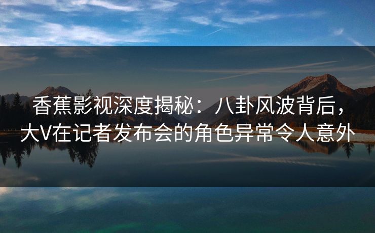 香蕉影视深度揭秘：八卦风波背后，大V在记者发布会的角色异常令人意外