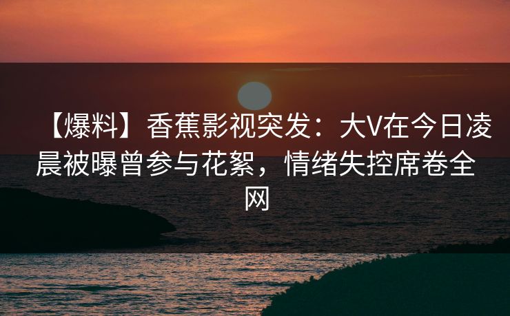 【爆料】香蕉影视突发：大V在今日凌晨被曝曾参与花絮，情绪失控席卷全网