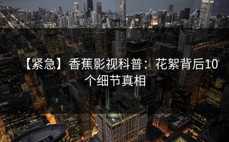 【紧急】香蕉影视科普:花絮背后10个细节真相 【紧急】香蕉影视科普:花絮背后10个细节真相
