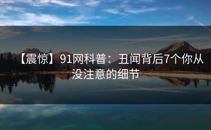 【震惊】91网科普：丑闻背后7个你从没注意的细节