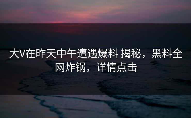 大V在昨天中午遭遇爆料 揭秘，黑料全网炸锅，详情点击