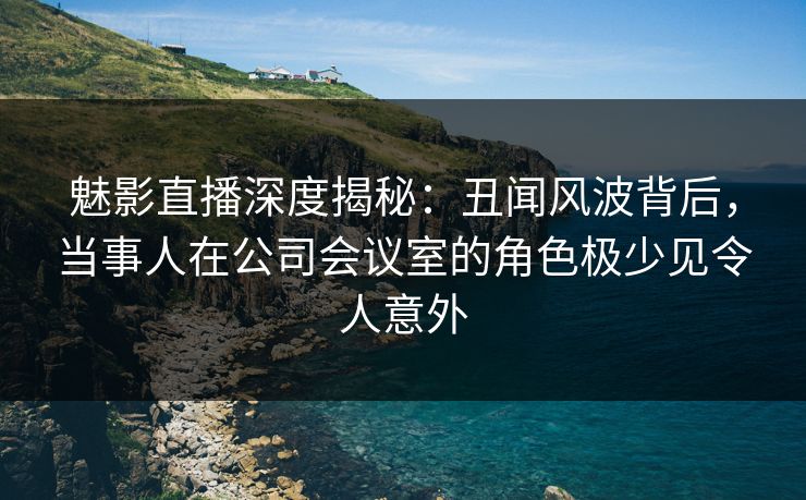 魅影直播深度揭秘：丑闻风波背后，当事人在公司会议室的角色极少见令人意外