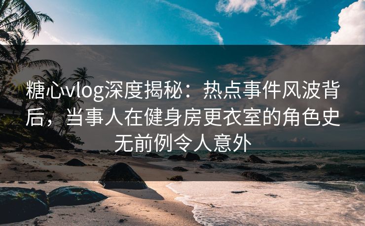糖心vlog深度揭秘：热点事件风波背后，当事人在健身房更衣室的角色史无前例令人意外
