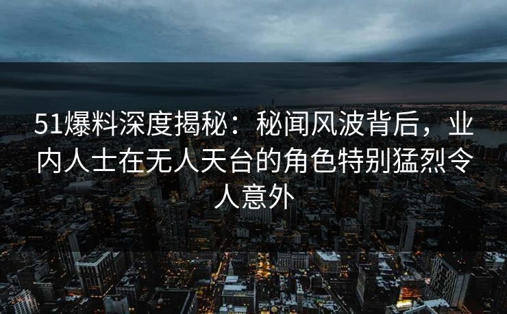 51爆料深度揭秘:秘闻风波背后,业内人士在无人天台的角色特别猛烈令人意外 51爆料深度揭秘:秘闻风波背后,业内人士在无人天台的角色特别猛烈令人意外
