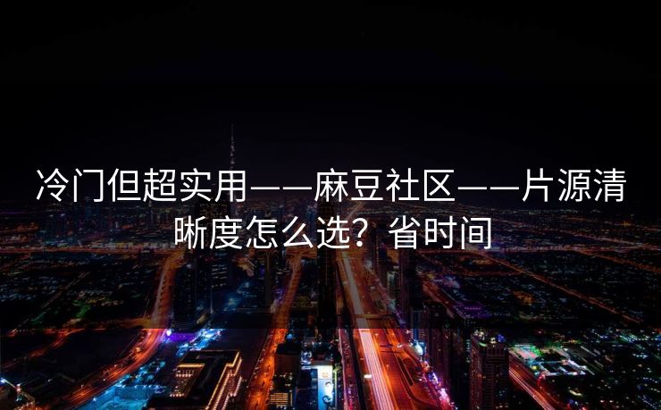 冷门但超实用——麻豆社区——片源清晰度怎么选？省时间