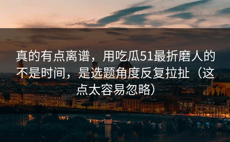 真的有点离谱，用吃瓜51最折磨人的不是时间，是选题角度反复拉扯（这点太容易忽略）