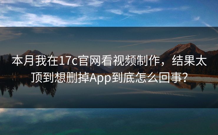 本月我在17c官网看视频制作，结果太顶到想删掉App到底怎么回事？