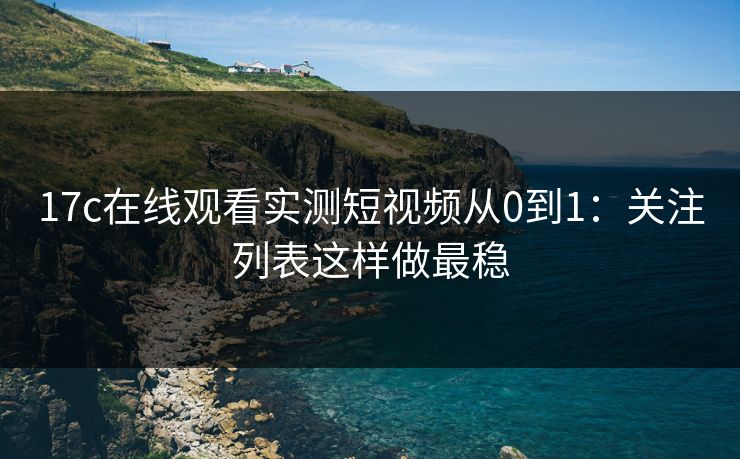 17c在线观看实测短视频从0到1：关注列表这样做最稳